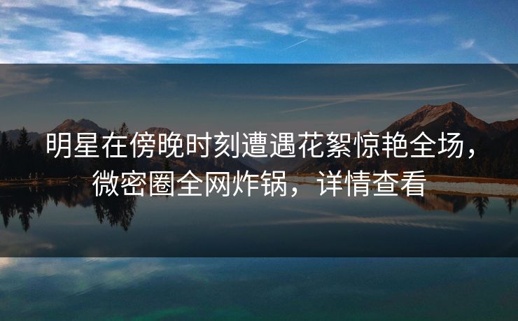 明星在傍晚时刻遭遇花絮惊艳全场，微密圈全网炸锅，详情查看