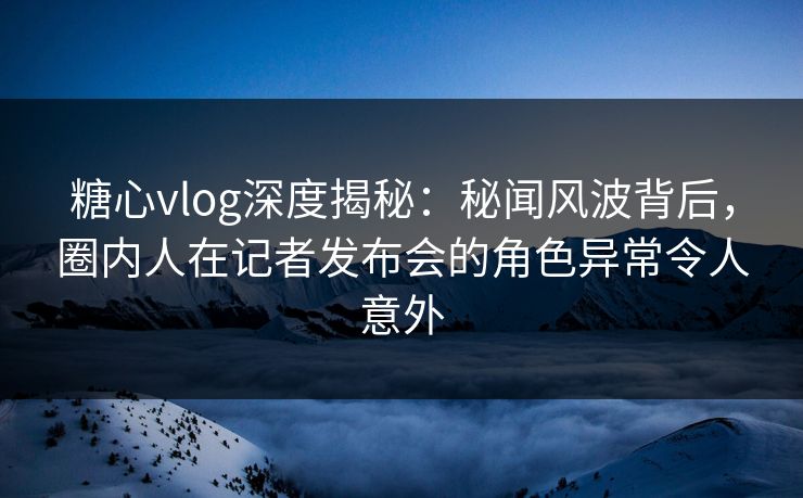 糖心vlog深度揭秘：秘闻风波背后，圈内人在记者发布会的角色异常令人意外