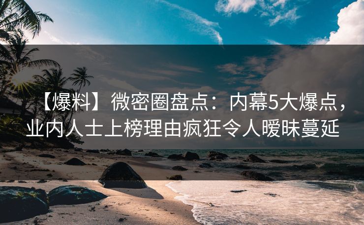 【爆料】微密圈盘点：内幕5大爆点，业内人士上榜理由疯狂令人暧昧蔓延