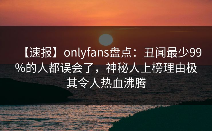 【速报】onlyfans盘点：丑闻最少99%的人都误会了，神秘人上榜理由极其令人热血沸腾