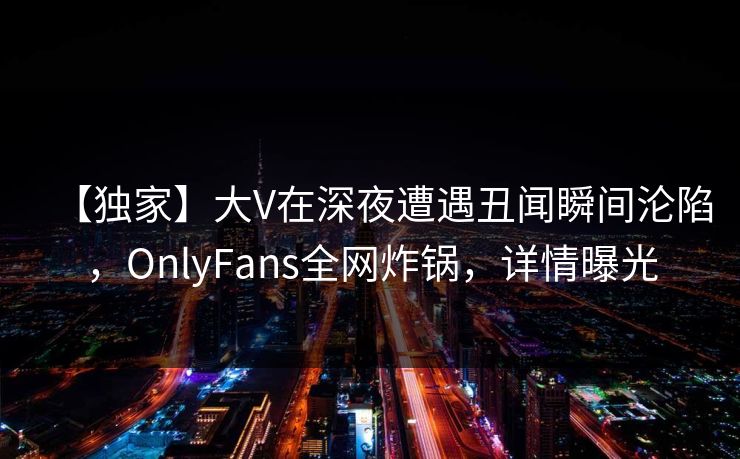 【独家】大V在深夜遭遇丑闻瞬间沦陷，OnlyFans全网炸锅，详情曝光