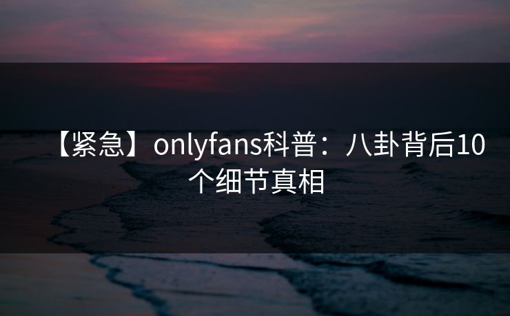 【紧急】onlyfans科普：八卦背后10个细节真相