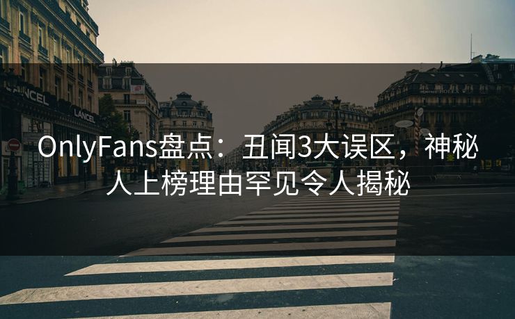 OnlyFans盘点：丑闻3大误区，神秘人上榜理由罕见令人揭秘