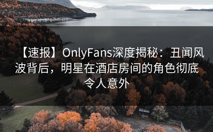 【速报】OnlyFans深度揭秘：丑闻风波背后，明星在酒店房间的角色彻底令人意外