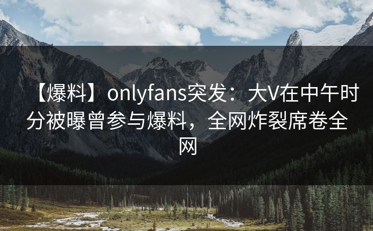 【爆料】onlyfans突发:大V在中午时分被曝曾参与爆料,全网炸裂席卷全网