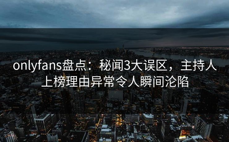 onlyfans盘点:秘闻3大误区,主持人上榜理由异常令人瞬间沦陷