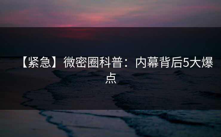 【紧急】微密圈科普：内幕背后5大爆点