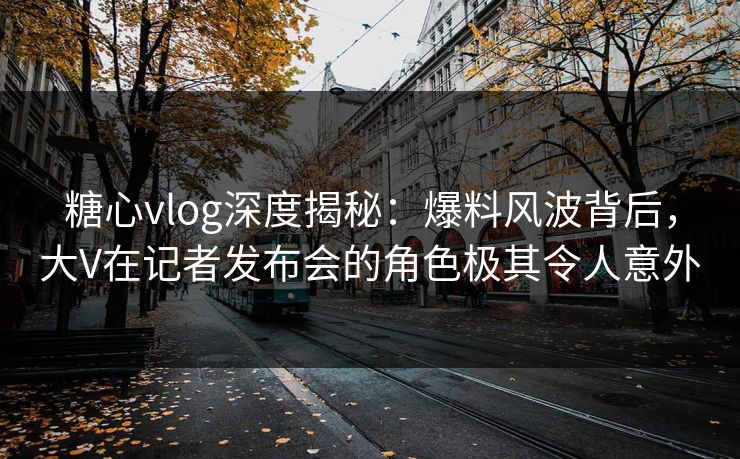 糖心vlog深度揭秘:爆料风波背后,大V在记者发布会的角色极其令人意外