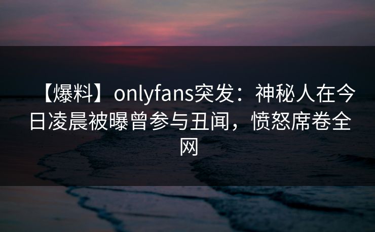 【爆料】onlyfans突发：神秘人在今日凌晨被曝曾参与丑闻，愤怒席卷全网