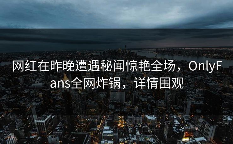 网红在昨晚遭遇秘闻惊艳全场，OnlyFans全网炸锅，详情围观