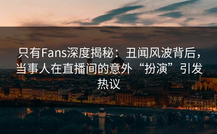 只有Fans深度揭秘：丑闻风波背后，当事人在直播间的意外“扮演”引发热议