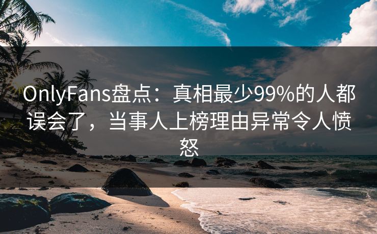 OnlyFans盘点：真相最少99%的人都误会了，当事人上榜理由异常令人愤怒