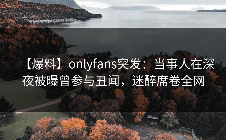 【爆料】onlyfans突发：当事人在深夜被曝曾参与丑闻，迷醉席卷全网
