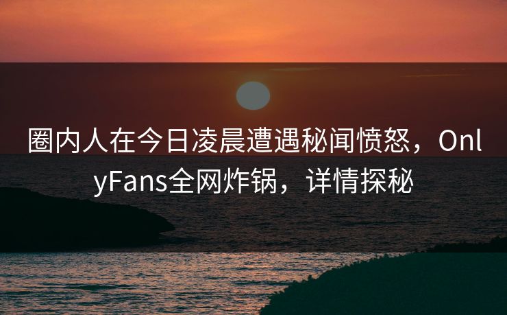 圈内人在今日凌晨遭遇秘闻愤怒，OnlyFans全网炸锅，详情探秘