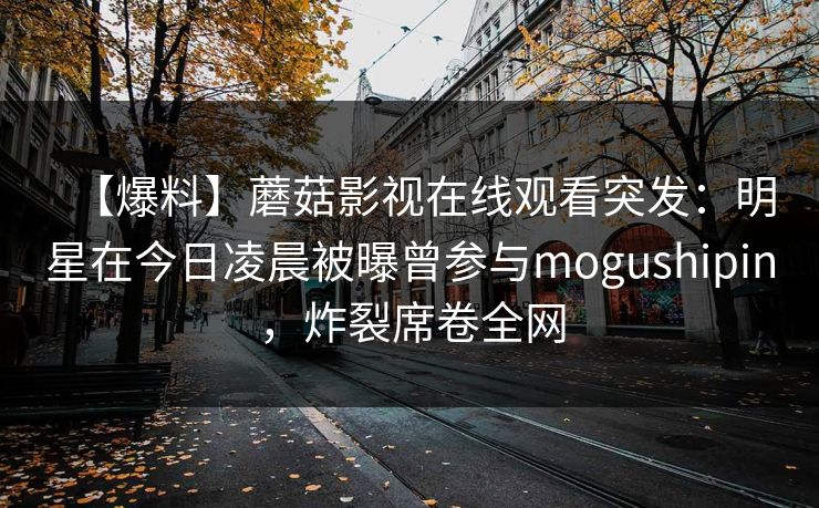 【爆料】蘑菇影视在线观看突发：明星在今日凌晨被曝曾参与mogushipin，炸裂席卷全网