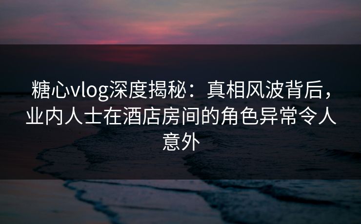糖心vlog深度揭秘：真相风波背后，业内人士在酒店房间的角色异常令人意外