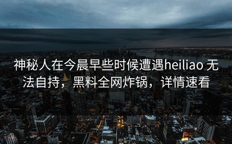 神秘人在今晨早些时候遭遇heiliao 无法自持，黑料全网炸锅，详情速看