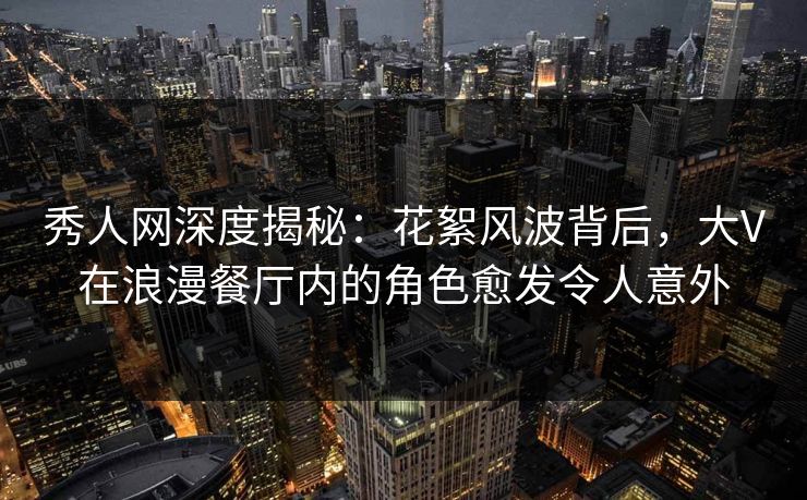 秀人网深度揭秘：花絮风波背后，大V在浪漫餐厅内的角色愈发令人意外