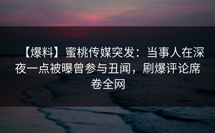【爆料】蜜桃传媒突发：当事人在深夜一点被曝曾参与丑闻，刷爆评论席卷全网