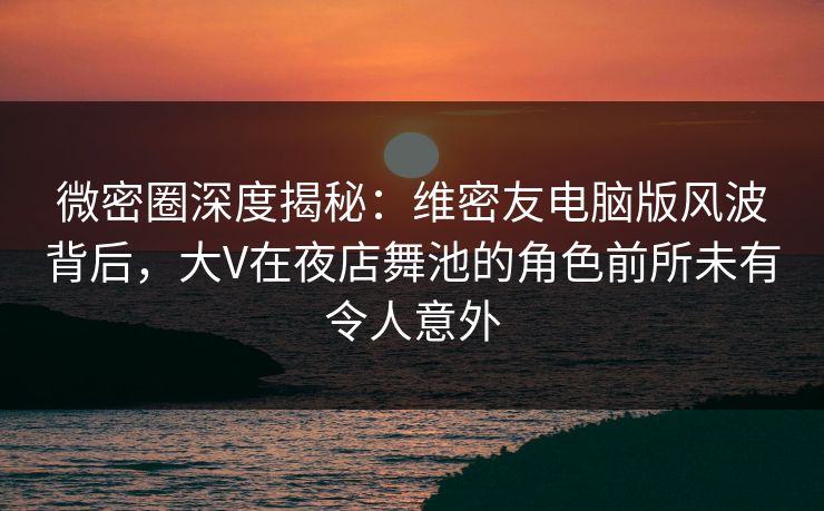 微密圈深度揭秘：维密友电脑版风波背后，大V在夜店舞池的角色前所未有令人意外