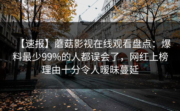 【速报】蘑菇影视在线观看盘点:爆料最少99%的人都误会了,网红上榜理由十分令人暧昧蔓延 【速报】蘑菇影视在线观看盘点:爆料最少99%的人都误会了,网红上榜理由十分令人暧昧蔓延