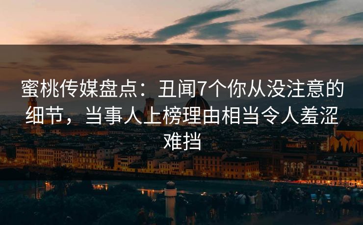 蜜桃传媒盘点：丑闻7个你从没注意的细节，当事人上榜理由相当令人羞涩难挡