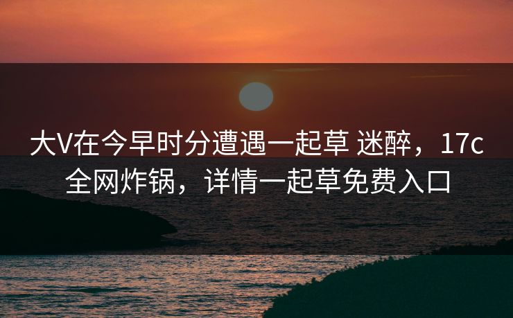 大V在今早时分遭遇一起草 迷醉,17c全网炸锅,详情一起草免费入口