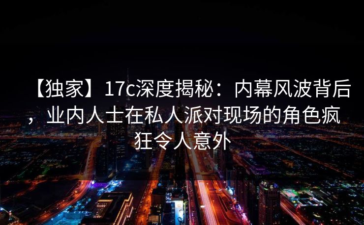 【独家】17c深度揭秘:内幕风波背后,业内人士在私人派对现场的角色疯狂令人意外