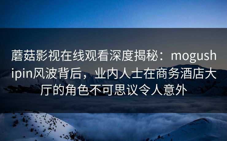 蘑菇影视在线观看深度揭秘：mogushipin风波背后，业内人士在商务酒店大厅的角色不可思议令人意外