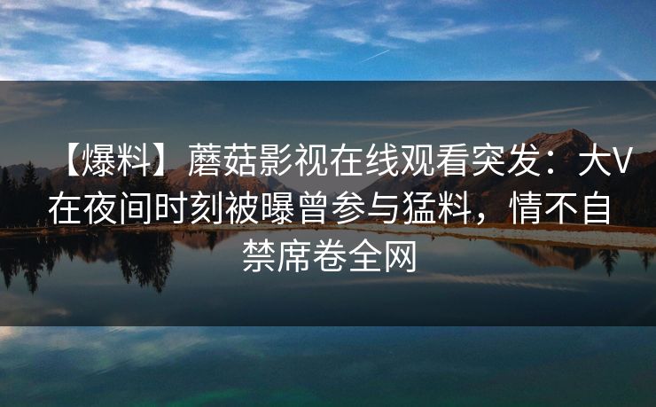 【爆料】蘑菇影视在线观看突发：大V在夜间时刻被曝曾参与猛料，情不自禁席卷全网
