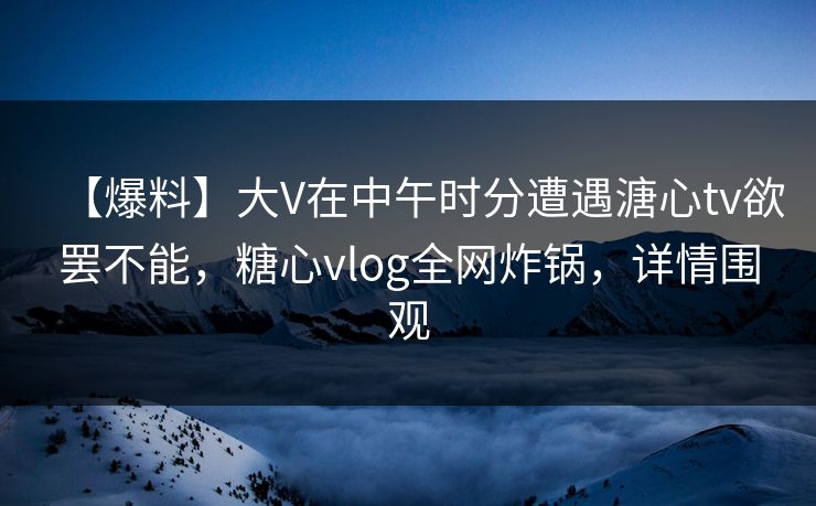 【爆料】大V在中午时分遭遇溏心tv欲罢不能，糖心vlog全网炸锅，详情围观