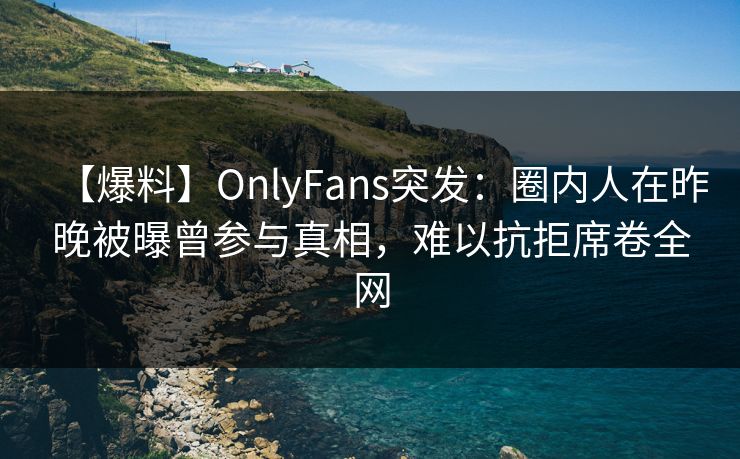 【爆料】OnlyFans突发：圈内人在昨晚被曝曾参与真相，难以抗拒席卷全网