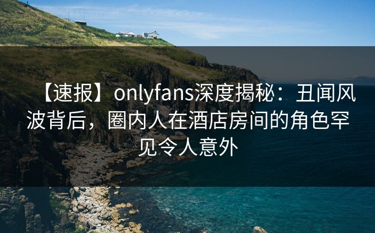 【速报】onlyfans深度揭秘：丑闻风波背后，圈内人在酒店房间的角色罕见令人意外