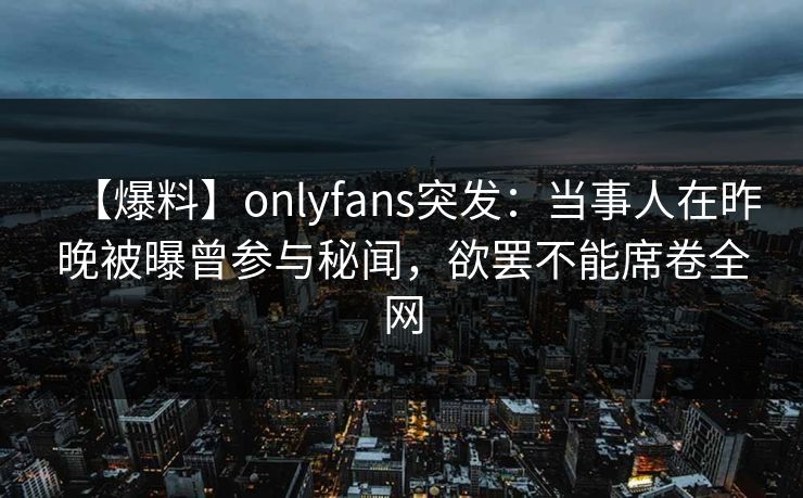 【爆料】onlyfans突发:当事人在昨晚被曝曾参与秘闻,欲罢不能席卷全网