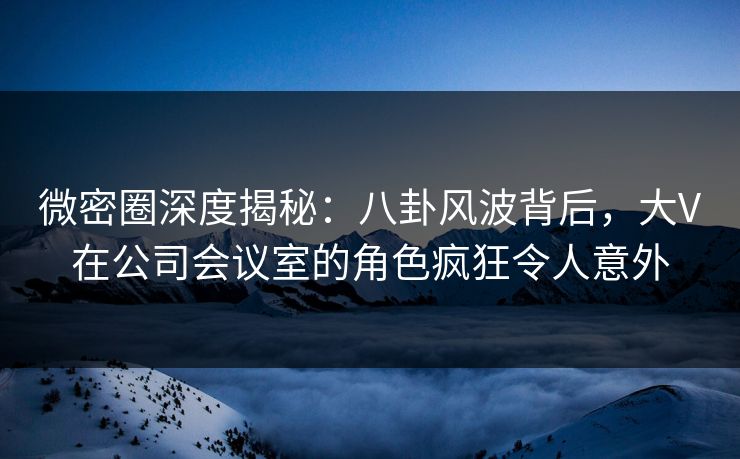 微密圈深度揭秘:八卦风波背后,大V在公司会议室的角色疯狂令人意外