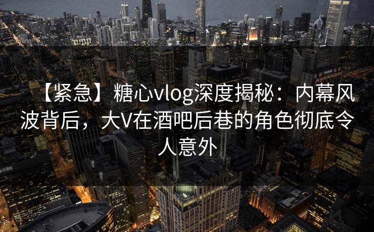 【紧急】糖心vlog深度揭秘：内幕风波背后，大V在酒吧后巷的角色彻底令人意外