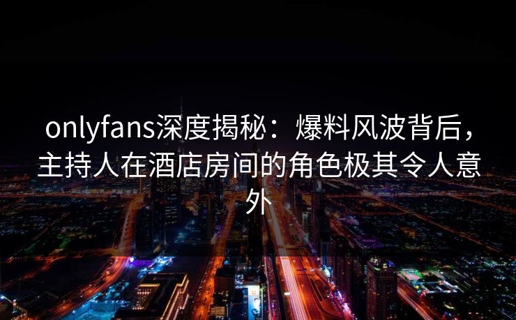 onlyfans深度揭秘:爆料风波背后,主持人在酒店房间的角色极其令人意外