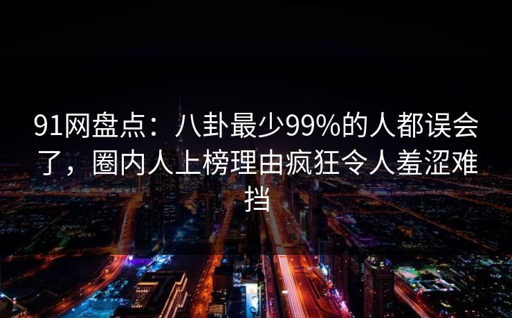 91网盘点：八卦最少99%的人都误会了，圈内人上榜理由疯狂令人羞涩难挡