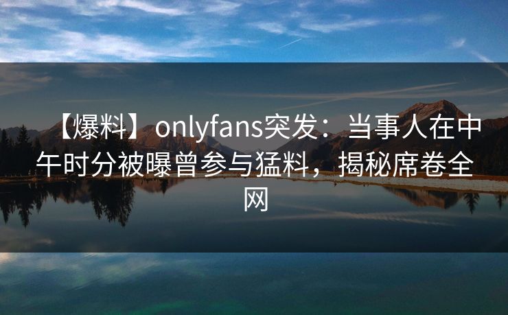 【爆料】onlyfans突发：当事人在中午时分被曝曾参与猛料，揭秘席卷全网