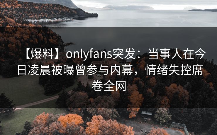 【爆料】onlyfans突发：当事人在今日凌晨被曝曾参与内幕，情绪失控席卷全网