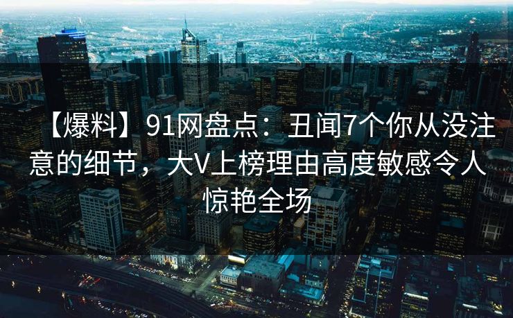 【爆料】91网盘点：丑闻7个你从没注意的细节，大V上榜理由高度敏感令人惊艳全场