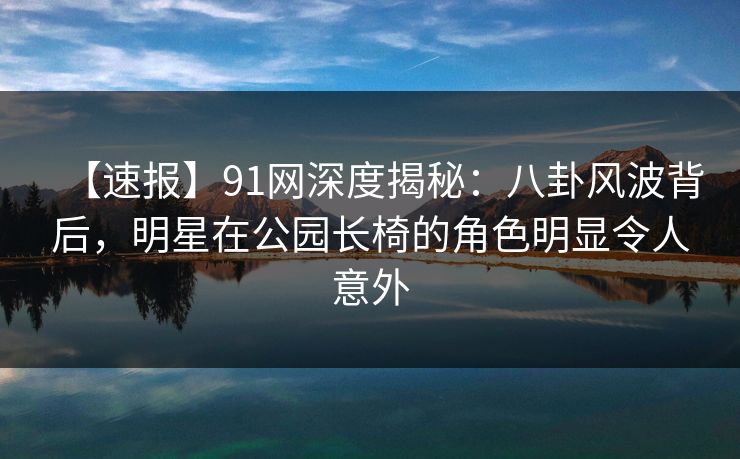 【速报】91网深度揭秘：八卦风波背后，明星在公园长椅的角色明显令人意外
